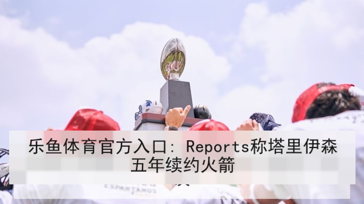 乐鱼体育官方入口: Reports称塔里伊森五年续约火箭 乐鱼体育官方入口: Reports称塔里伊森五年续约火箭